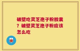 破壁吃灵芝孢子粉胶囊？破壁灵芝孢子粉应该怎么吃