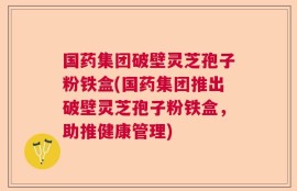 国药集团破壁灵芝孢子粉铁盒(国药集团推出破壁灵芝孢子粉铁盒，助推健康管理)