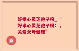 好孝心灵芝孢子粉_“好孝心灵芝孢子粉：，关爱父母健康”