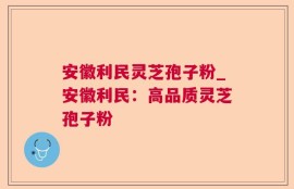 安徽利民灵芝孢子粉_安徽利民：高品质灵芝孢子粉