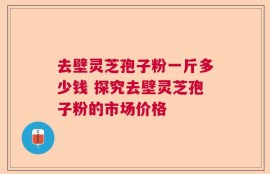 去壁灵芝孢子粉一斤多少钱 探究去壁灵芝孢子粉的市场价格