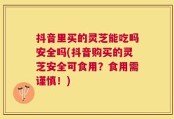 抖音里买的灵芝能吃吗安全吗(抖音购买的灵芝安全可食用？食用需谨慎！)