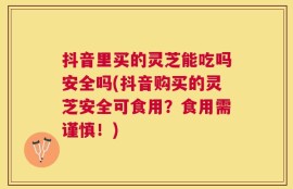 抖音里买的灵芝能吃吗安全吗(抖音购买的灵芝安全可食用？食用需谨慎！)