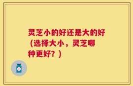 灵芝小的好还是大的好 (选择大小，灵芝哪种更好？)
