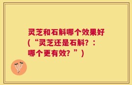 灵芝和石斛哪个效果好(“灵芝还是石斛？：哪个更有效？”)