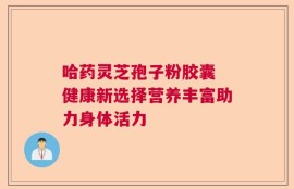 哈药灵芝孢子粉胶囊 健康新选择营养丰富助力身体活力