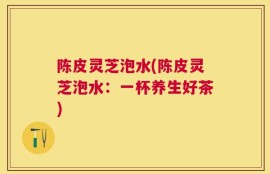 陈皮灵芝泡水(陈皮灵芝泡水：一杯养生好茶)