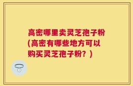 高密哪里卖灵芝孢子粉(高密有哪些地方可以购买灵芝孢子粉？)