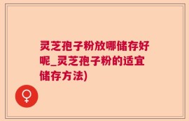 灵芝孢子粉放哪储存好呢_灵芝孢子粉的适宜储存方法)
