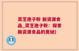 灵芝孢子粉 新资源食品_灵芝孢子粉：探索新资源食品的奥秘)