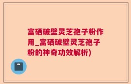富硒破壁灵芝孢子粉作用_富硒破壁灵芝孢子粉的神奇功效解析)