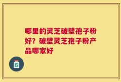 哪里的灵芝破壁孢子粉好？破壁灵芝孢子粉产品哪家好