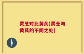 灵芝对比黄芪(灵芝与黄芪的不同之处)