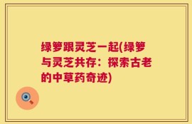 绿箩跟灵芝一起(绿箩与灵芝共存：探索古老的中草药奇迹)