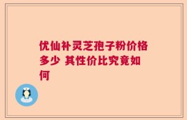 优仙补灵芝孢子粉价格多少 其性价比究竟如何