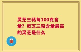 灵芝三萜每100克含量？灵芝三萜含量最高的灵芝是什么