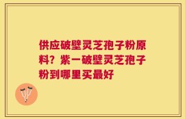 供应破壁灵芝孢子粉原料？紫一破壁灵芝孢子粉到哪里买最好