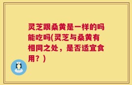 灵芝跟桑黄是一样的吗能吃吗(灵芝与桑黄有相同之处，是否适宜食用？)