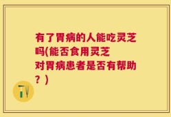 有了胃病的人能吃灵芝吗(能否食用灵芝  对胃病患者是否有帮助？)