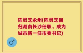 陈灵芝永州(陈灵芝回归湖南长沙任职，成为城市新一任市委书记)