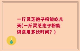 一斤灵芝孢子粉能吃几天(一斤灵芝孢子粉能供食用多长时间？)