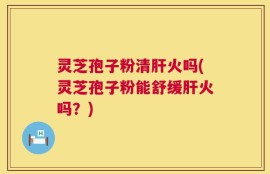 灵芝孢子粉清肝火吗(灵芝孢子粉能舒缓肝火吗？)