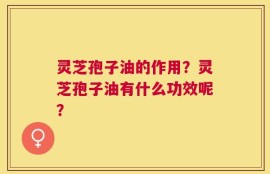 灵芝孢子油的作用？灵芝孢子油有什么功效呢？