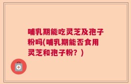 哺乳期能吃灵芝及孢子粉吗(哺乳期能否食用灵芝和孢子粉？)