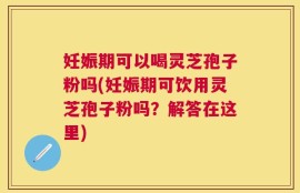 妊娠期可以喝灵芝孢子粉吗(妊娠期可饮用灵芝孢子粉吗？解答在这里)