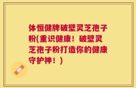 体恒健牌破壁灵芝孢子粉(重识健康！破壁灵芝孢子粉打造你的健康守护神！)