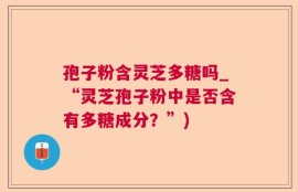 孢子粉含灵芝多糖吗_“灵芝孢子粉中是否含有多糖成分？”)