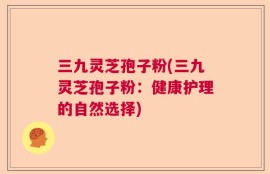 三九灵芝孢子粉(三九灵芝孢子粉：健康护理的自然选择)