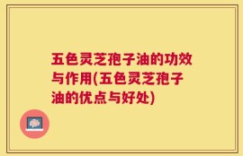 五色灵芝孢子油的功效与作用(五色灵芝孢子油的优点与好处)