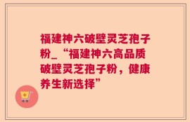 福建神六破壁灵芝孢子粉_“福建神六高品质破壁灵芝孢子粉，健康养生新选择”