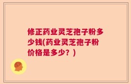 修正药业灵芝孢子粉多少钱(药业灵芝孢子粉价格是多少？)