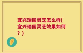 宜兴瑞园灵芝怎么样(宜兴瑞园灵芝效果如何？)