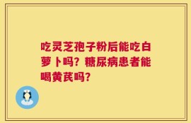 吃灵芝孢子粉后能吃白萝卜吗？糖尿病患者能喝黄芪吗？