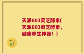 天派803灵芝酵素(天派803灵芝酵素，健康养生神器！)
