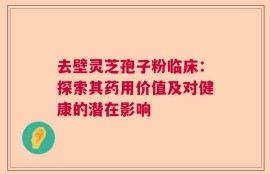 去壁灵芝孢子粉临床：探索其药用价值及对健康的潜在影响