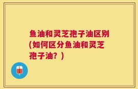 鱼油和灵芝孢子油区别(如何区分鱼油和灵芝孢子油？)