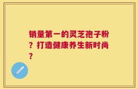 销量第一的灵芝孢子粉？打造健康养生新时尚？