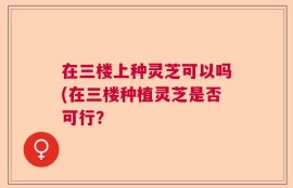 在三楼上种灵芝可以吗(在三楼种植灵芝是否可行？