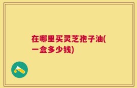 在哪里买灵芝孢子油(一盒多少钱)