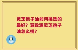 灵芝孢子油如何挑选的最好？慧致源灵芝孢子油怎么样？