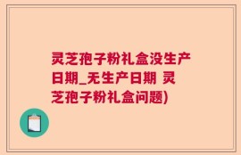 灵芝孢子粉礼盒没生产日期_无生产日期 灵芝孢子粉礼盒问题)
