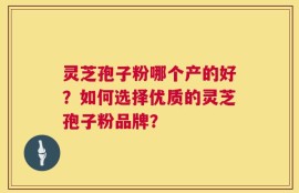 灵芝孢子粉哪个产的好？如何选择优质的灵芝孢子粉品牌？