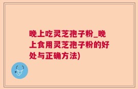 晚上吃灵芝孢子粉_晚上食用灵芝孢子粉的好处与正确方法)