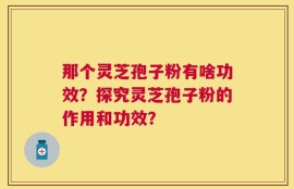 那个灵芝孢子粉有啥功效？探究灵芝孢子粉的作用和功效？