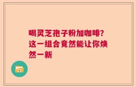 喝灵芝孢子粉加咖啡？这一组合竟然能让你焕然一新