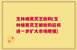 玉林蜂窝灵芝收购(玉林蜂窝灵芝被收购后将进一步扩大市场规模)